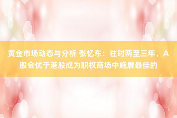 黄金市场动态与分析 张忆东：往时两至三年，A股会优于港股成为职权商场中施展最佳的