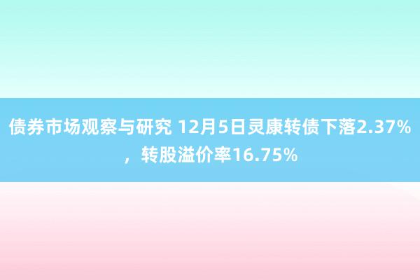 债券市场观察与研究 12月5日灵康转债下落2.37%，转股溢价率16.75%