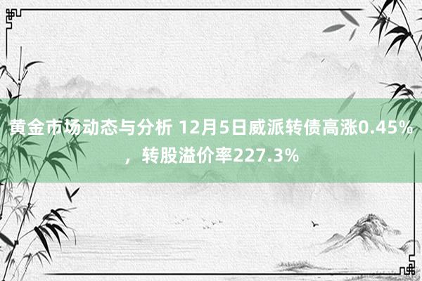 黄金市场动态与分析 12月5日威派转债高涨0.45%，转股溢价率227.3%