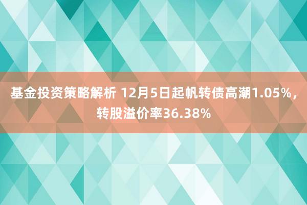 基金投资策略解析 12月5日起帆转债高潮1.05%，转股溢价率36.38%