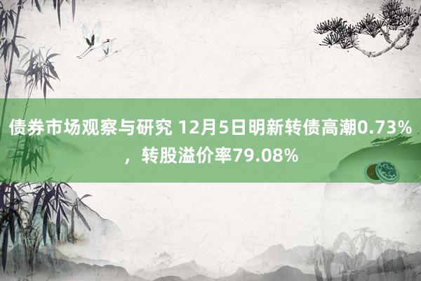 债券市场观察与研究 12月5日明新转债高潮0.73%，转股溢价率79.08%