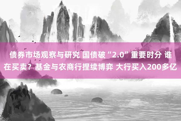 债券市场观察与研究 国债破“2.0”重要时分 谁在买卖？基金与农商行捏续博弈 大行买入200多亿