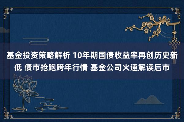 基金投资策略解析 10年期国债收益率再创历史新低 债市抢跑跨年行情 基金公司火速解读后市