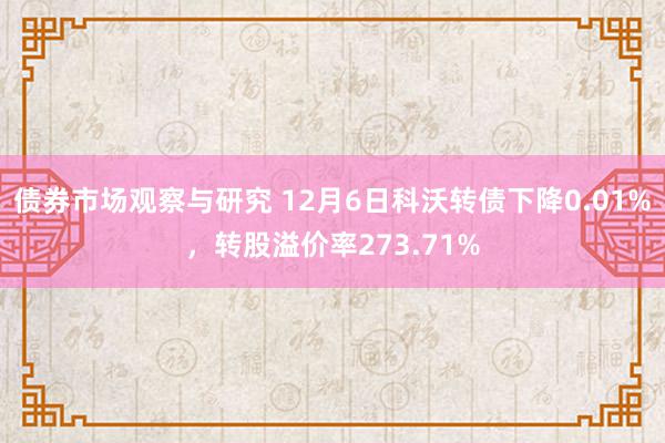 债券市场观察与研究 12月6日科沃转债下降0.01%，转股溢价率273.71%