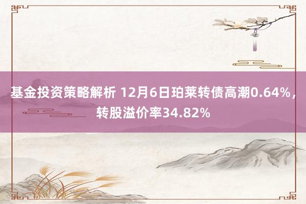 基金投资策略解析 12月6日珀莱转债高潮0.64%，转股溢价率34.82%