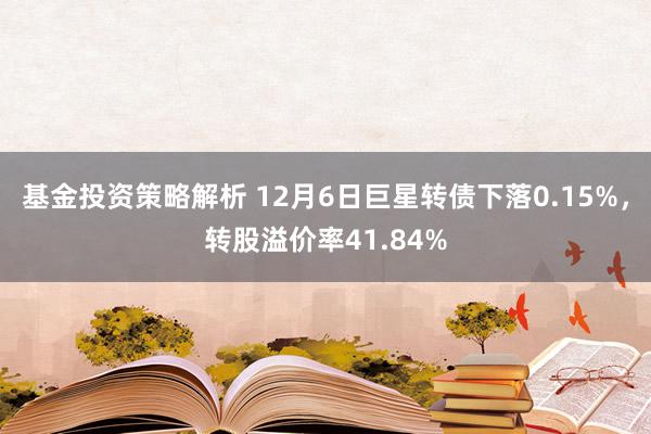 基金投资策略解析 12月6日巨星转债下落0.15%，转股溢价率41.84%