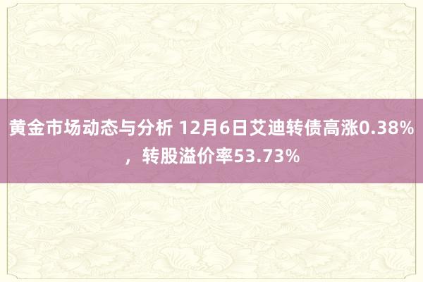 黄金市场动态与分析 12月6日艾迪转债高涨0.38%，转股溢价率53.73%