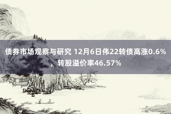 债券市场观察与研究 12月6日伟22转债高涨0.6%，转股溢价率46.57%