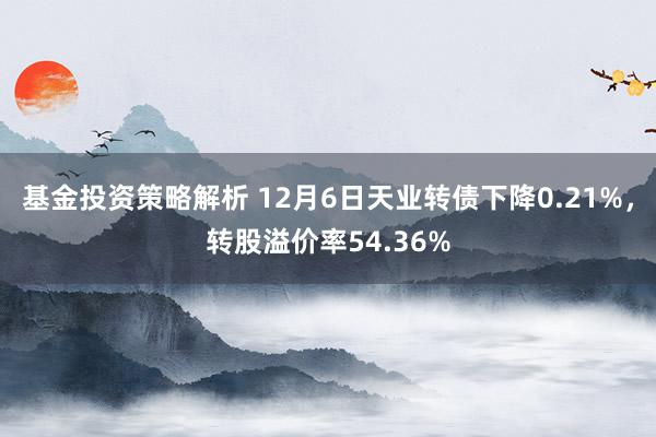 基金投资策略解析 12月6日天业转债下降0.21%，转股溢价率54.36%