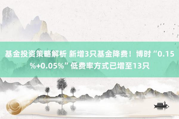 基金投资策略解析 新增3只基金降费！博时“0.15%+0.05%”低费率方式已增至13只