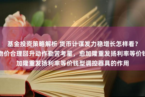 基金投资策略解析 货币计谋发力稳增长怎样看？新华社：将把促进物价合理回升动作勤苦考量，愈加隆重发扬利率等价钱型调控器具的作用