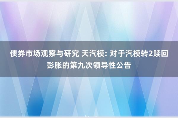 债券市场观察与研究 天汽模: 对于汽模转2赎回彭胀的第九次领导性公告