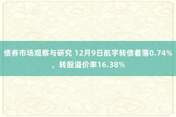 债券市场观察与研究 12月9日航宇转债着落0.74%，转股溢价率16.38%