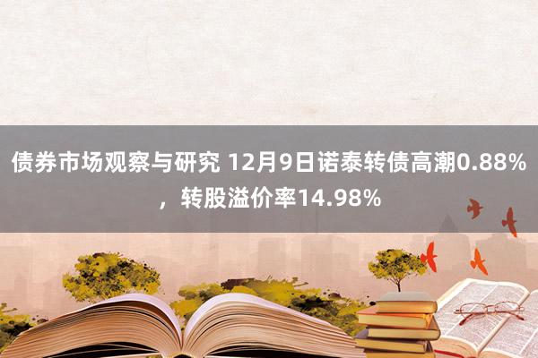 债券市场观察与研究 12月9日诺泰转债高潮0.88%，转股溢价率14.98%