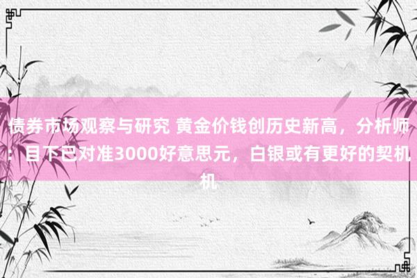 债券市场观察与研究 黄金价钱创历史新高，分析师：目下已对准3000好意思元，白银或有更好的契机