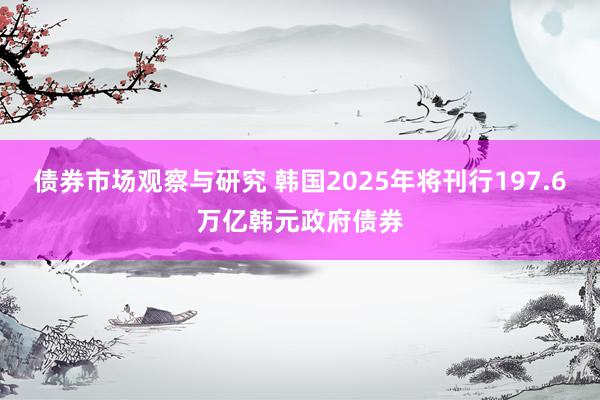 债券市场观察与研究 韩国2025年将刊行197.6万亿韩元政府债券