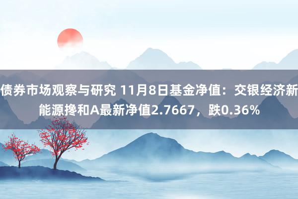 债券市场观察与研究 11月8日基金净值：交银经济新能源搀和A最新净值2.7667，跌0.36%