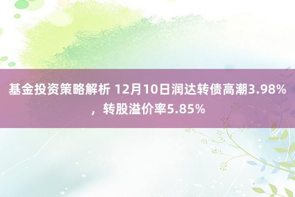 基金投资策略解析 12月10日润达转债高潮3.98%，转股溢价率5.85%