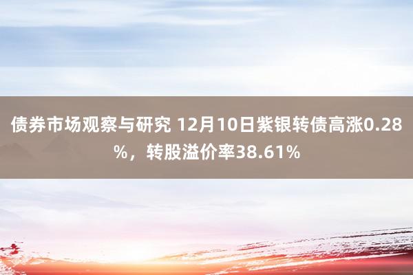 债券市场观察与研究 12月10日紫银转债高涨0.28%，转股溢价率38.61%