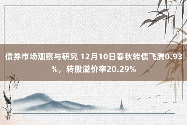 债券市场观察与研究 12月10日春秋转债飞腾0.93%，转股溢价率20.29%