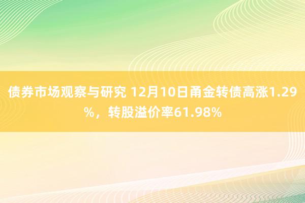 债券市场观察与研究 12月10日甬金转债高涨1.29%，转股溢价率61.98%