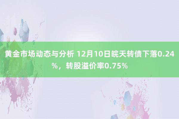 黄金市场动态与分析 12月10日皖天转债下落0.24%，转股溢价率0.75%