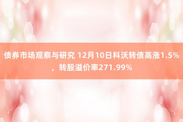 债券市场观察与研究 12月10日科沃转债高涨1.5%，转股溢价率271.99%