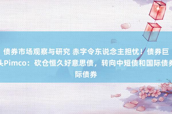 债券市场观察与研究 赤字令东说念主担忧！债券巨头Pimco：砍仓恒久好意思债，转向中短债和国际债券