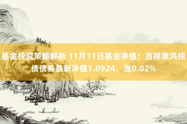 基金投资策略解析 11月11日基金净值：吉祥惠鸿纯债债券最新净值1.0924，涨0.02%