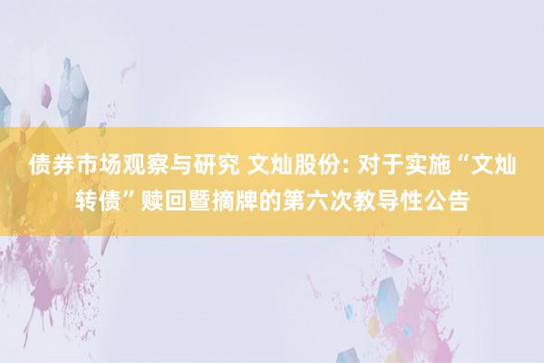 债券市场观察与研究 文灿股份: 对于实施“文灿转债”赎回暨摘牌的第六次教导性公告