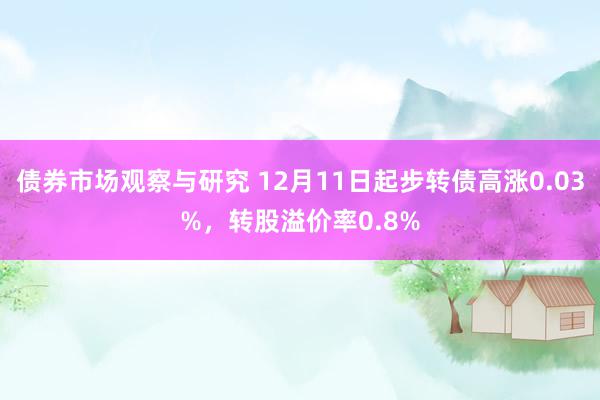 债券市场观察与研究 12月11日起步转债高涨0.03%，转股溢价率0.8%