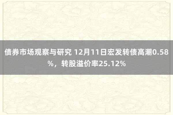 债券市场观察与研究 12月11日宏发转债高潮0.58%，转股溢价率25.12%