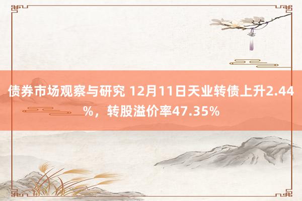 债券市场观察与研究 12月11日天业转债上升2.44%，转股溢价率47.35%