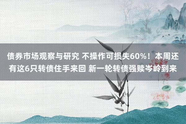 债券市场观察与研究 不操作可损失60%！本周还有这6只转债住手来回 新一轮转债强赎岑岭到来