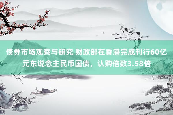 债券市场观察与研究 财政部在香港完成刊行60亿元东说念主民币国债，认购倍数3.58倍