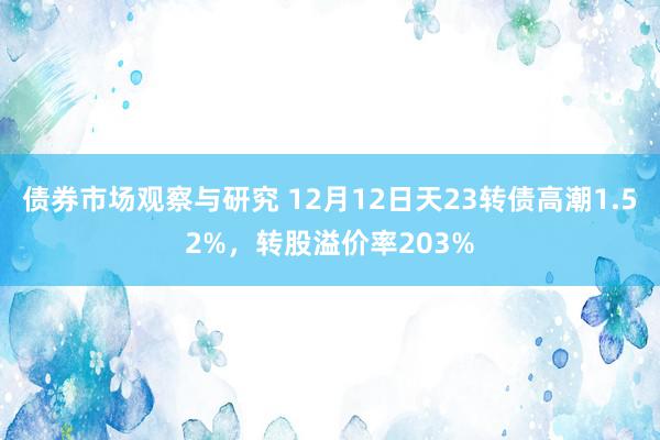 债券市场观察与研究 12月12日天23转债高潮1.52%，转股溢价率203%