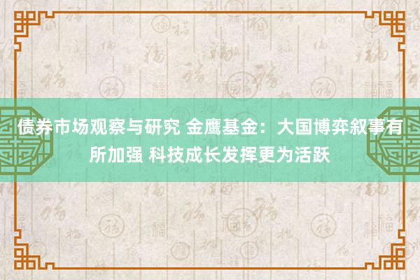 债券市场观察与研究 金鹰基金：大国博弈叙事有所加强 科技成长发挥更为活跃