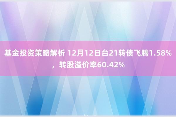 基金投资策略解析 12月12日台21转债飞腾1.58%，转股溢价率60.42%