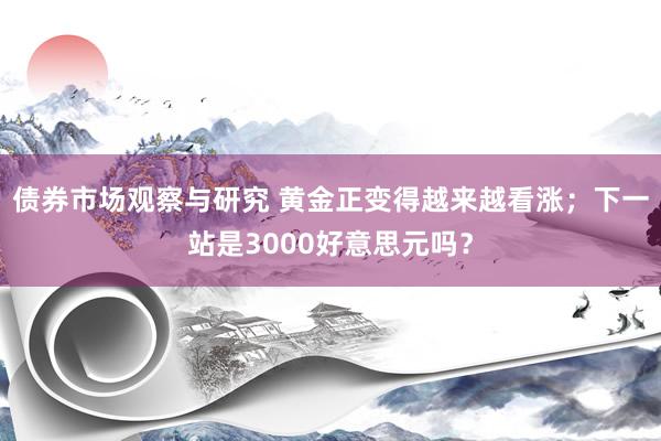 债券市场观察与研究 黄金正变得越来越看涨；下一站是3000好意思元吗？