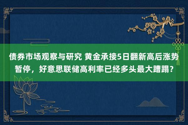 债券市场观察与研究 黄金承接5日翻新高后涨势暂停，好意思联储高利率已经多头最大蹧蹋？