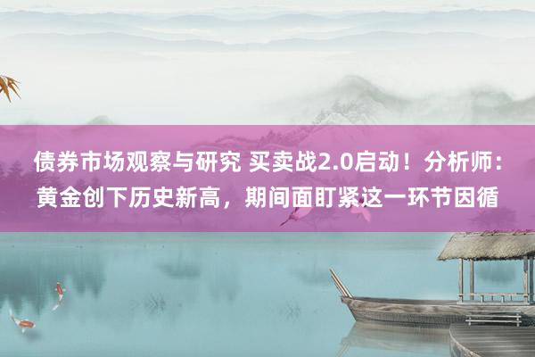 债券市场观察与研究 买卖战2.0启动！分析师：黄金创下历史新高，期间面盯紧这一环节因循