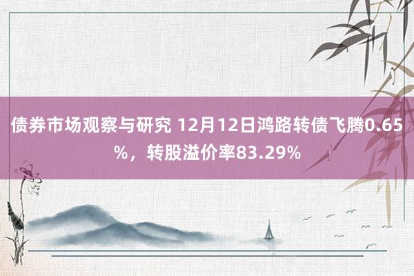 债券市场观察与研究 12月12日鸿路转债飞腾0.65%，转股溢价率83.29%