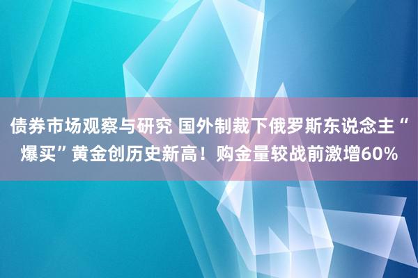 债券市场观察与研究 国外制裁下俄罗斯东说念主“爆买”黄金创历史新高！购金量较战前激增60%