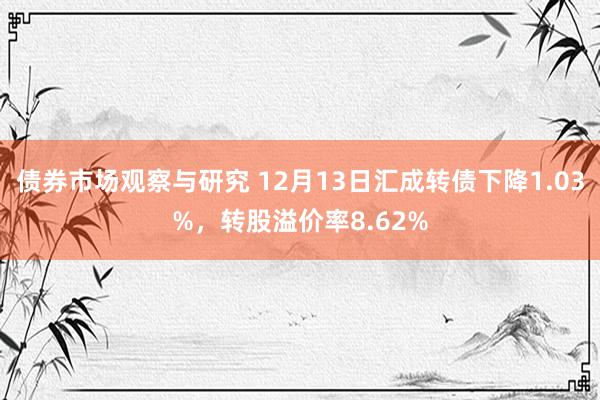 债券市场观察与研究 12月13日汇成转债下降1.03%，转股溢价率8.62%