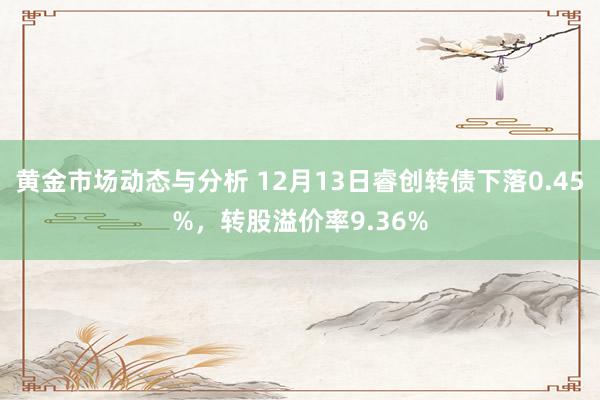 黄金市场动态与分析 12月13日睿创转债下落0.45%，转股溢价率9.36%