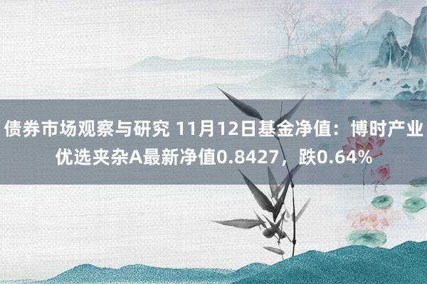 债券市场观察与研究 11月12日基金净值：博时产业优选夹杂A最新净值0.8427，跌0.64%