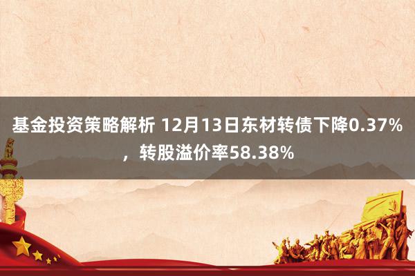 基金投资策略解析 12月13日东材转债下降0.37%，转股溢价率58.38%