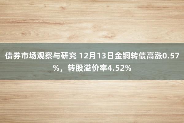 债券市场观察与研究 12月13日金铜转债高涨0.57%，转股溢价率4.52%