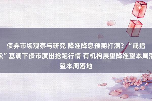 债券市场观察与研究 降准降息预期打满？“戒指宽松”基调下债市演出抢跑行情 有机构展望降准望本周落地