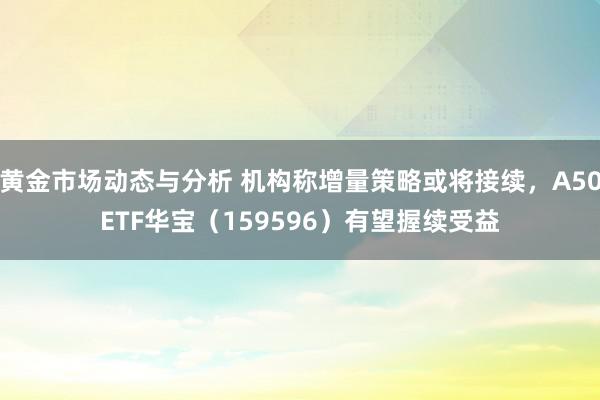 黄金市场动态与分析 机构称增量策略或将接续，A50ETF华宝（159596）有望握续受益